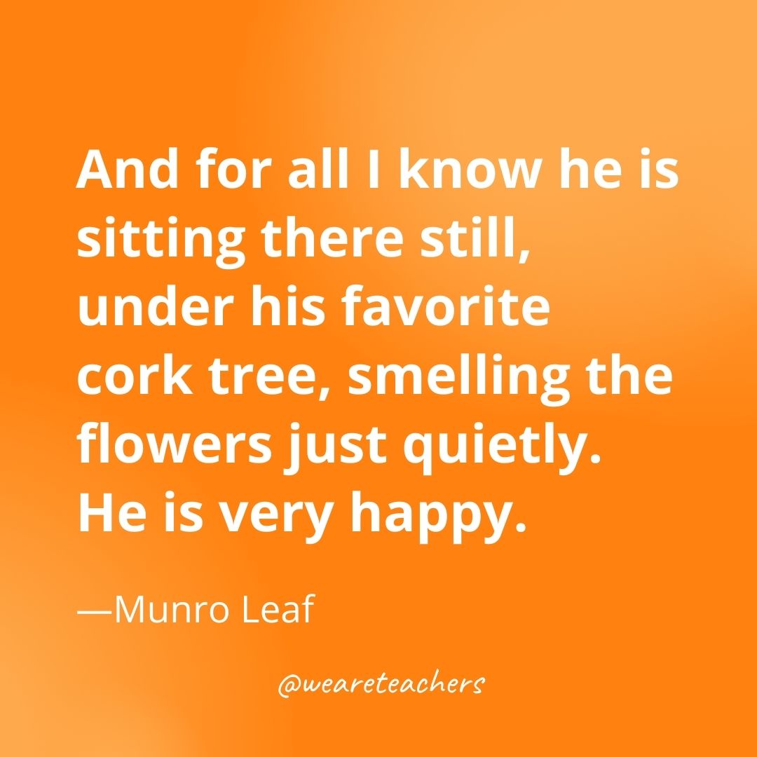 And for all I know he is sitting there still, under his favorite cork tree, smelling the flowers just quietly. He is very happy. —Munro Leaf
