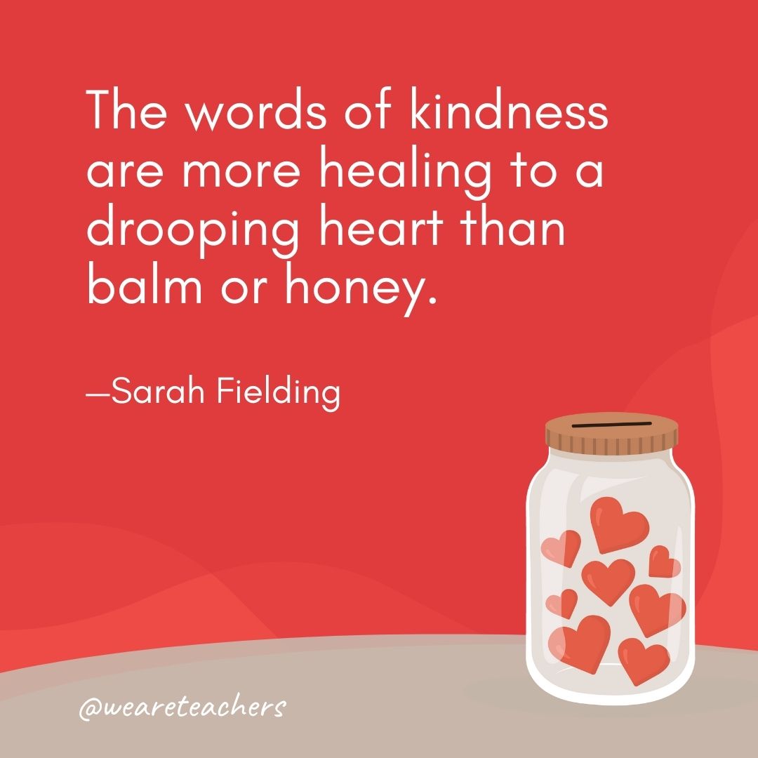 The words of kindness are more healing to a drooping heart than balm or honey. —Sarah Fielding The words of kindness are more healing to a drooping heart than balm or honey. —Sarah Fielding