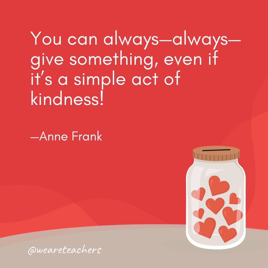You can always—always—give something, even if it’s a simple act of kindness! —Anne Frank You can always—always—give something, even if it's a simple act of kindness! —Anne Frank