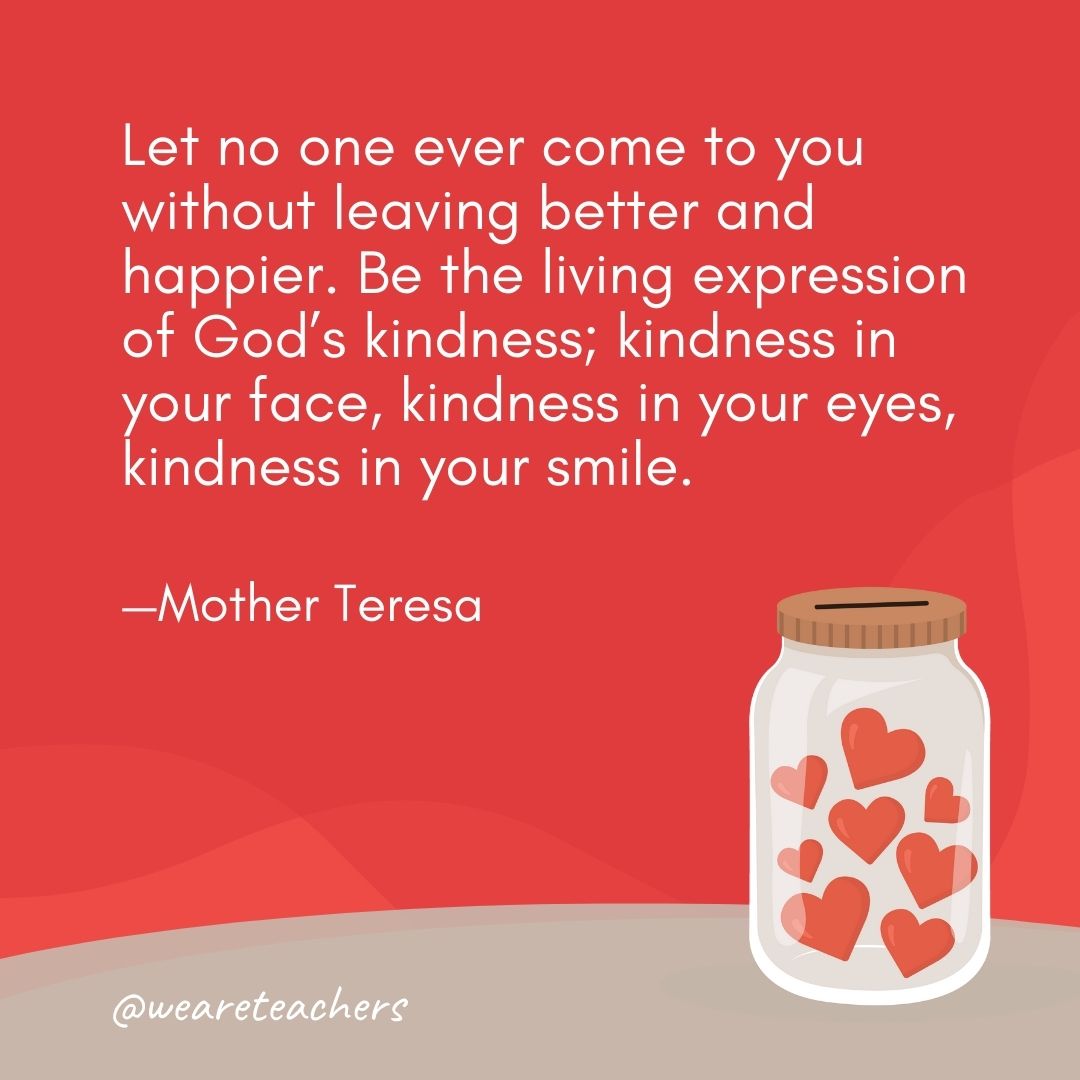 Let no one ever come to you without leaving better and happier. Be the living expression of God’s kindness; kindness in your face, kindness in your eyes, kindness in your smile. —Mother Teresa Let no one ever come to you without leaving better and happier. Be the living expression of God's kindness; kindness in your face, kindness in your eyes, kindness in your smile. —Mother Teresa- anti-bullying quotes