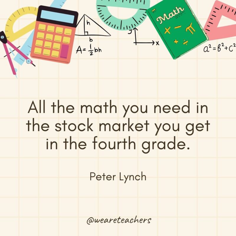 All the math you need in the stock market you get in the fourth grade. — Peter Lynch