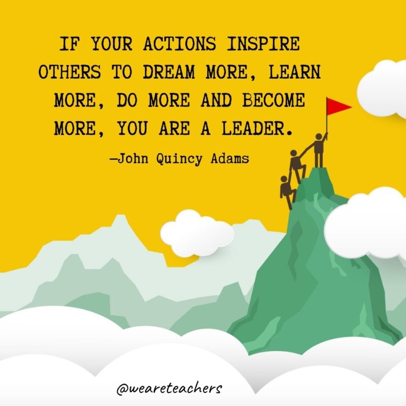 If your actions inspire others to dream more, learn more, do more and become more, you are a leader. —John Quincy Adams If your actions inspire others to dream more, learn more, do more and become more, you are a leader. —John Quincy Adams- leadership quotes
