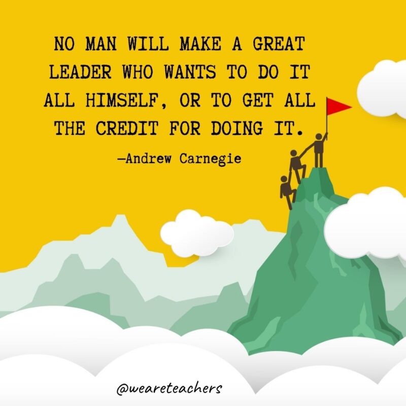 No man will make a great leader who wants to do it all himself, or to get all the credit for doing it. —Andrew Carnegie No man will make a great leader who wants to do it all himself, or to get all the credit for doing it. —Andrew Carnegie- leadership quotes