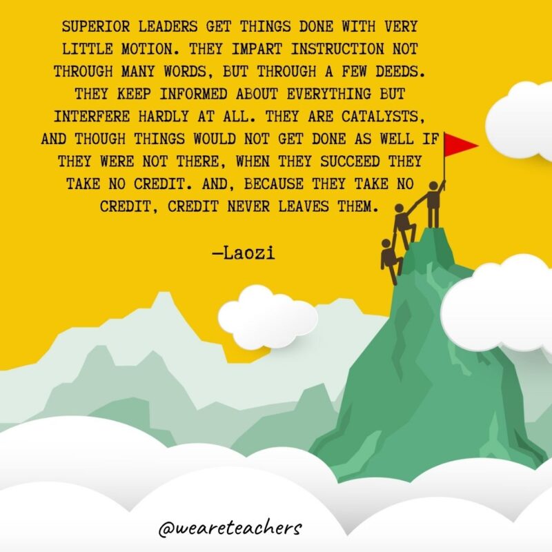 Superior leaders get things done with very little motion. They impart instruction not through many words, but through a few deeds. They keep informed about everything but interfere hardly at all. They are catalysts, and though things would not get done as well if they were not there, when they succeed they take no credit. And, because they take no credit, credit never leaves them. —Laozi Superior leaders get things done with very little motion. They impart instruction not through many words, but through a few deeds. They keep informed about everything but interfere hardly at all. They are catalysts, and though things would not get done as well if they were not there, when they succeed they take no credit. And, because they take no credit, credit never leaves them. —Laozi
