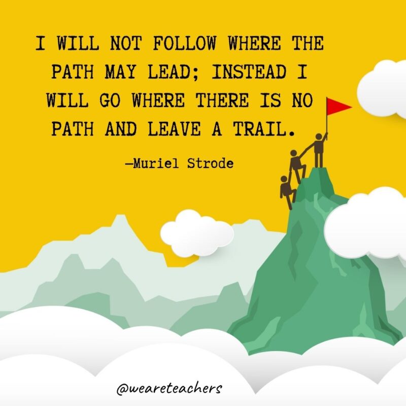 I will not follow where the path may lead; instead I will go where there is no path and leave a trail. —Muriel Strode I will not follow where the path may lead; instead I will go where there is no path and leave a trail. —Muriel Strode- leadership quotes