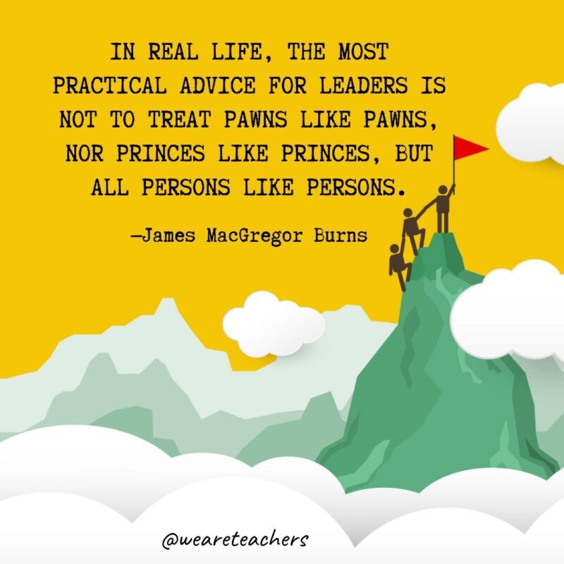 In real life, the most practical advice for leaders is not to treat pawns like pawns, nor princes like princes, but all persons like persons. —James MacGregor Burns In real life, the most practical advice for leaders is not to treat pawns like pawns, nor princes like princes, but all persons like persons. —James MacGregor Burns