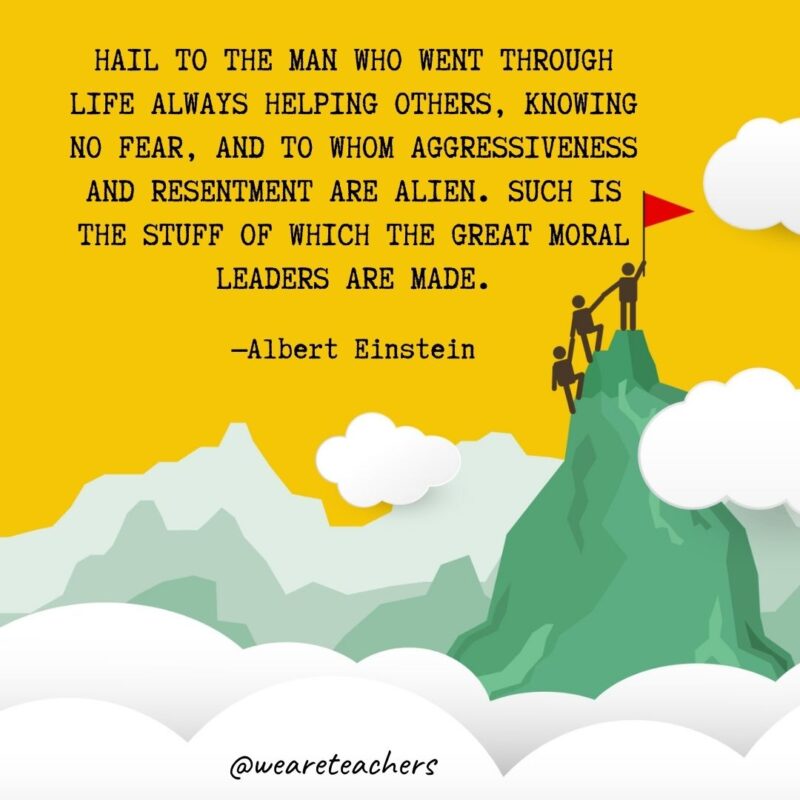 Hail to the man who went through life always helping others, knowing no fear, and to whom aggressiveness and resentment are alien. Such is the stuff of which the great moral leaders are made. —Albert Einstein Hail to the man who went through life always helping others, knowing no fear, and to whom aggressiveness and resentment are alien. Such is the stuff of which the great moral leaders are made. —Albert Einstein