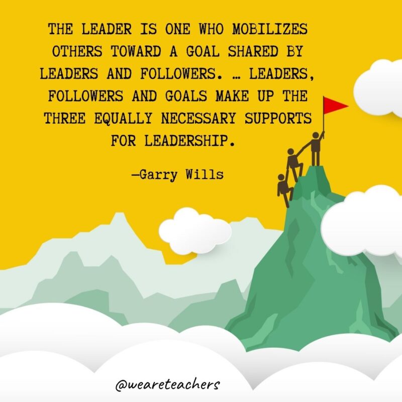 The leader is one who mobilizes others toward a goal shared by leaders and followers. … Leaders, followers and goals make up the three equally necessary supports for leadership. —Garry Wills The leader is one who mobilizes others toward a goal shared by leaders and followers. ... Leaders, followers and goals make up the three equally necessary supports for leadership. —Garry Wills- leadership quotes