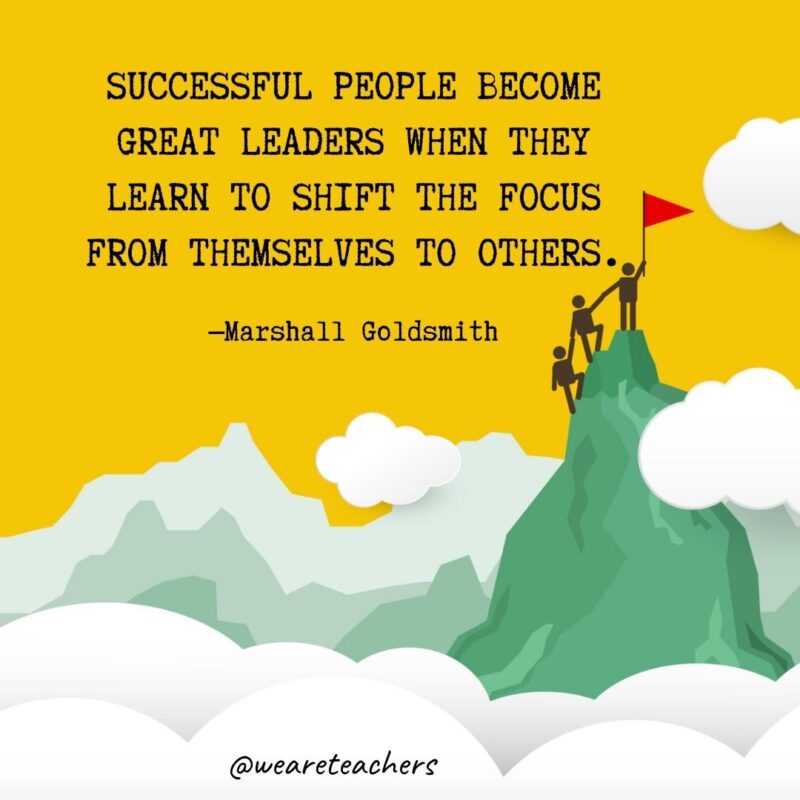 Successful people become great leaders when they learn to shift the focus from themselves to others. —Marshall Goldsmith Successful people become great leaders when they learn to shift the focus from themselves to others. —Marshall Goldsmith