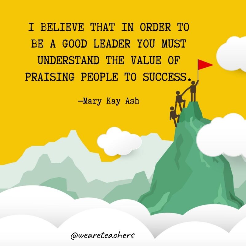 I believe that in order to be a good leader you must understand the value of praising people to success. —Mary Kay Ash I believe that in order to be a good leader you must understand the value of praising people to success. —Mary Kay Ash