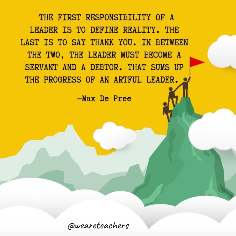 The first responsibility of a leader is to define reality. The last is to say thank you. In between the two, the leader must become a servant and a debtor. That sums up the progress of an artful leader. —Max De Pree The first responsibility of a leader is to define reality. The last is to say thank you. In between the two, the leader must become a servant and a debtor. That sums up the progress of an artful leader. —Max De Pree