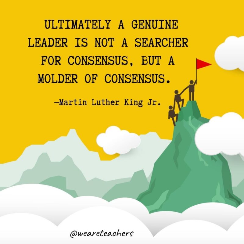 Ultimately a genuine leader is not a searcher for consensus, but a molder of consensus. —Martin Luther King Jr. Ultimately a genuine leader is not a searcher for consensus, but a molder of consensus. —Martin Luther King Jr.