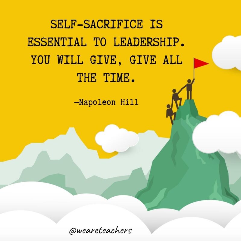 Self-sacrifice is essential to leadership. You will give, give all the time. —Napoleon Hill Self-sacrifice is essential to leadership. You will give, give all the time. —Napoleon Hill