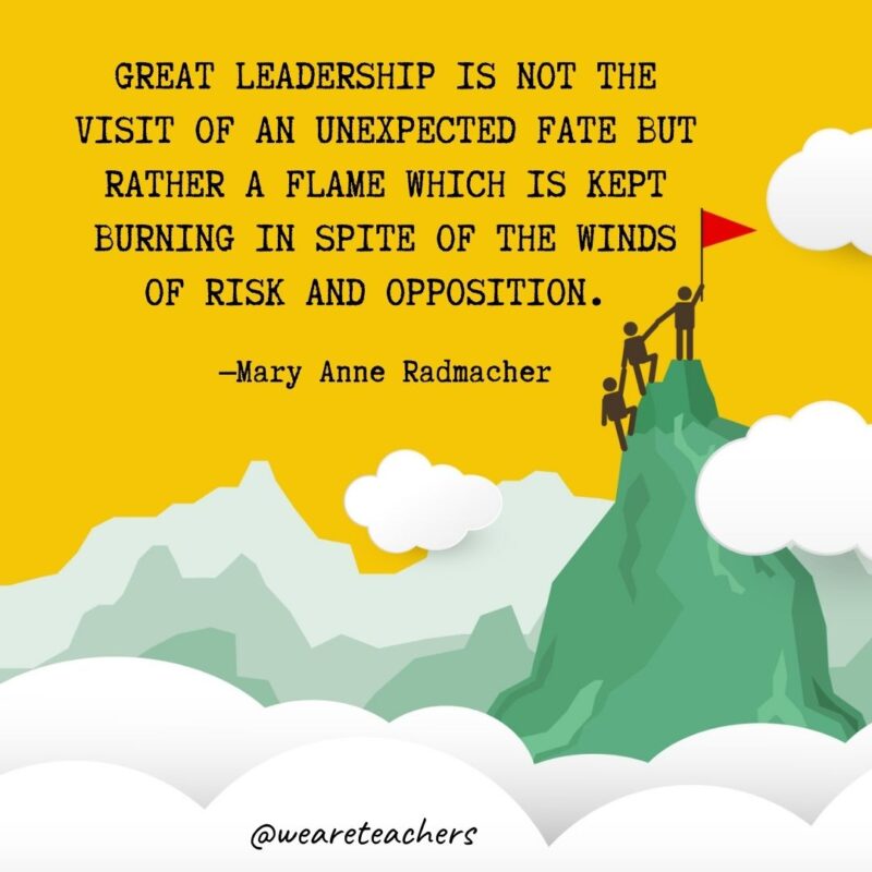Great leadership is not the visit of an unexpected fate but rather a flame which is kept burning in spite of the winds of risk and opposition. —Mary Anne Radmacher Great leadership is not the visit of an unexpected fate but rather a flame which is kept burning in spite of the winds of risk and opposition. —Mary Anne Radmacher- leadership quotes
