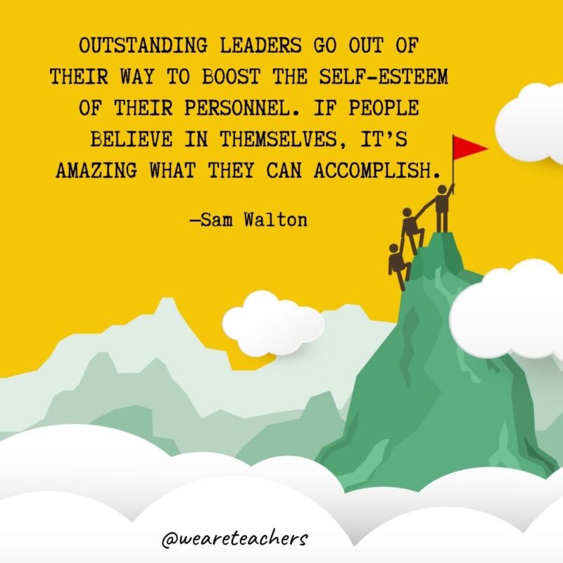 Outstanding leaders go out of their way to boost the self-esteem of their personnel. If people believe in themselves, it’s amazing what they can accomplish. —Sam Walton Outstanding leaders go out of their way to boost the self-esteem of their personnel. If people believe in themselves, it's amazing what they can accomplish. —Sam Walton