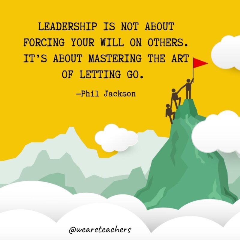 Leadership is not about forcing your will on others. It’s about mastering the art of letting go. —Phil Jackson Leadership is not about forcing your will on others. It's about mastering the art of letting go. —Phil Jackson