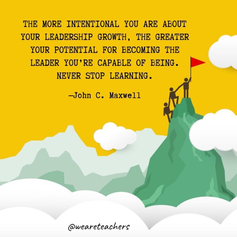 The more intentional you are about your leadership growth, the greater your potential for becoming the leader you’re capable of being. Never stop learning. —John C. Maxwell The more intentional you are about your leadership growth, the greater your potential for becoming the leader you're capable of being. Never stop learning. —John C. Maxwell