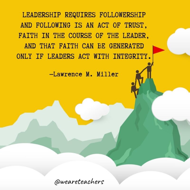 Leadership requires followership and following is an act of trust, faith in the course of the leader, and that faith can be generated only if leaders act with integrity. —Lawrence M. Miller Leadership requires followership and following is an act of trust, faith in the course of the leader, and that faith can be generated only if leaders act with integrity. —Lawrence M. Miller