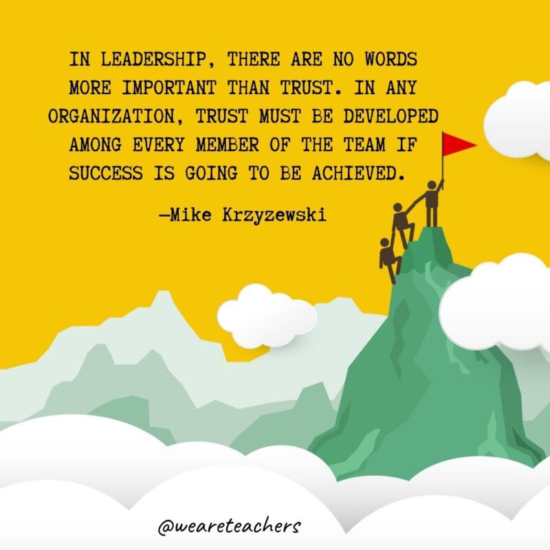 In leadership, there are no words more important than trust. In any organization, trust must be developed among every member of the team if success is going to be achieved. —Mike Krzyzewski In leadership, there are no words more important than trust. In any organization, trust must be developed among every member of the team if success is going to be achieved. —Mike Krzyzewski- leadership quotes