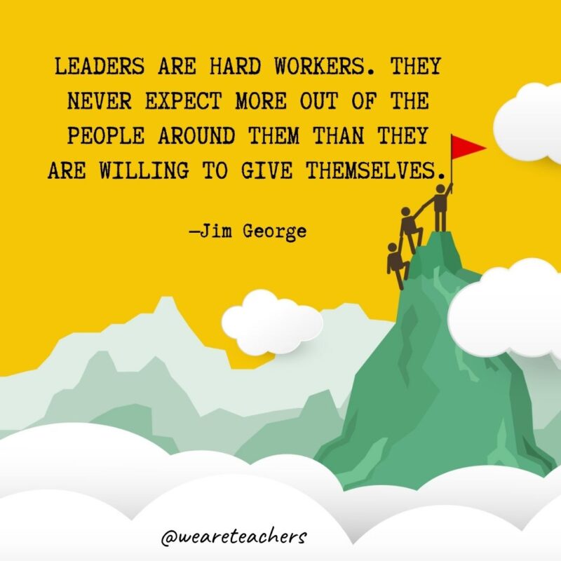 Leaders are hard workers. They never expect more out of the people around them than they are willing to give themselves. —Jim George Leaders are hard workers. They never expect more out of the people around them than they are willing to give themselves. —Jim George
