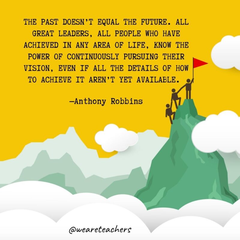 The past doesn’t equal the future. All great leaders, all people who have achieved in any area of life, know the power of continuously pursuing their vision, even if all the details of how to achieve it aren’t yet available. —Anthony Robbins The past doesn't equal the future. All great leaders, all people who have achieved in any area of life, know the power of continuously pursuing their vision, even if all the details of how to achieve it aren't yet available. —Anthony Robbins