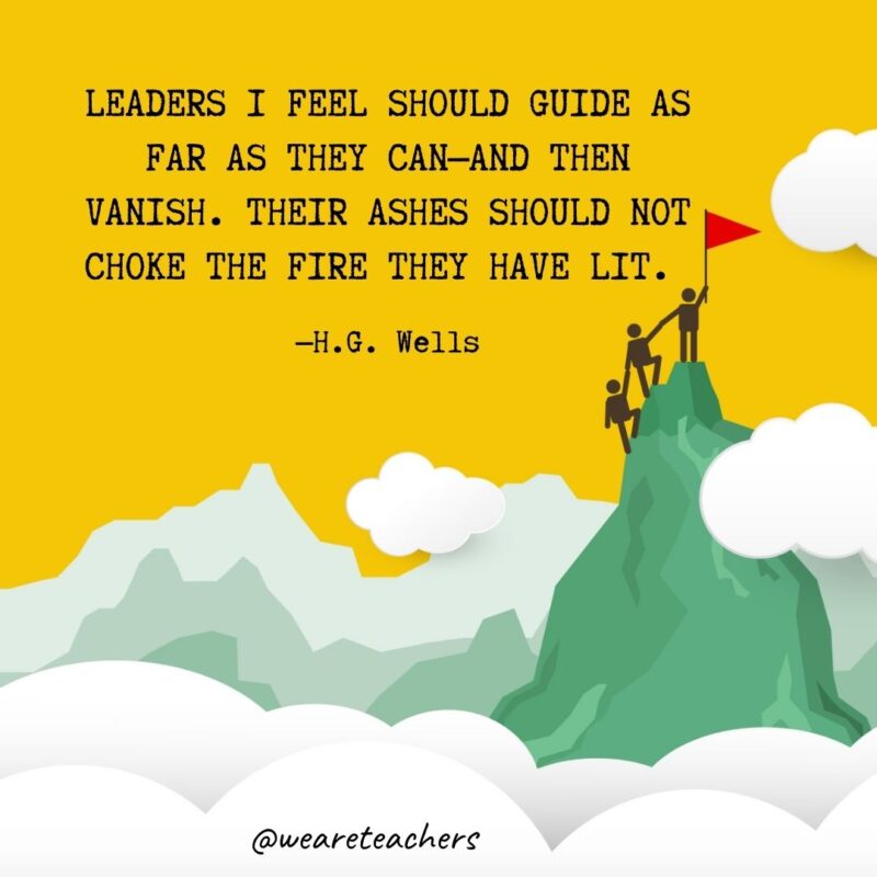 Leaders I feel should guide as far as they can—and then vanish. Their ashes should not choke the fire they have lit. —H.G. Wells Leaders I feel should guide as far as they can—and then vanish. Their ashes should not choke the fire they have lit. —H.G. Wells- leadership quotes