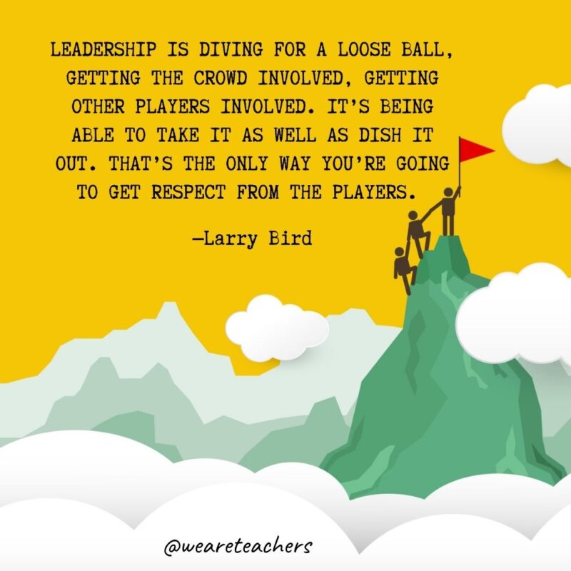 Leadership is diving for a loose ball, getting the crowd involved, getting other players involved. It’s being able to take it as well as dish it out. That’s the only way you’re going to get respect from the players. —Larry Bird Leadership is diving for a loose ball, getting the crowd involved, getting other players involved. It's being able to take it as well as dish it out. That's the only way you're going to get respect from the players. —Larry Bird