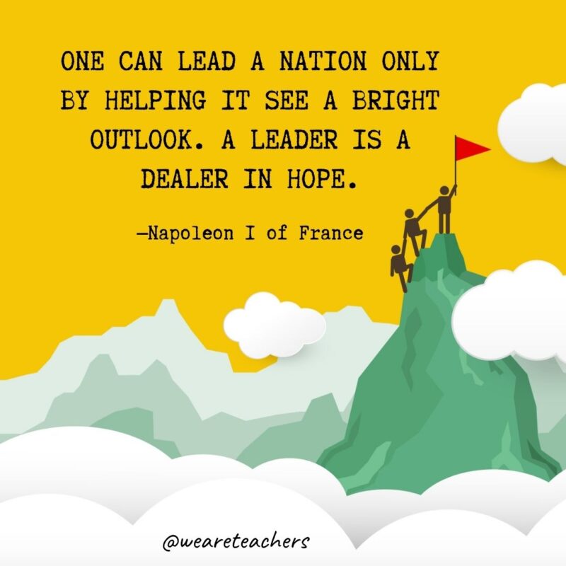 One can lead a nation only by helping it see a bright outlook. A leader is a dealer in hope. —Napoleon I of France One can lead a nation only by helping it see a bright outlook. A leader is a dealer in hope. —Napoleon I of France- leadership quotes