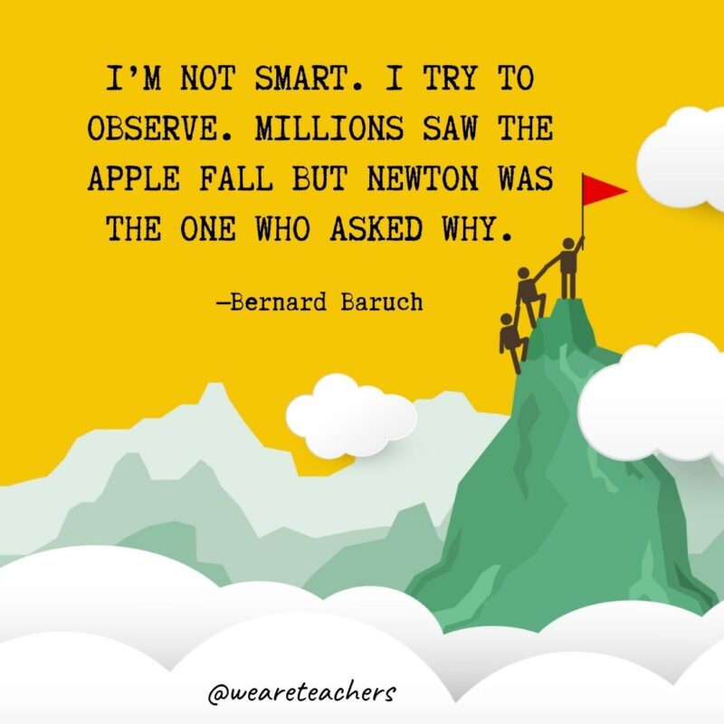 I’m not smart. I try to observe. Millions saw the apple fall but Newton was the one who asked why. —Bernard Baruch I'm not smart. I try to observe. Millions saw the apple fall but Newton was the one who asked why. —Bernard Baruch