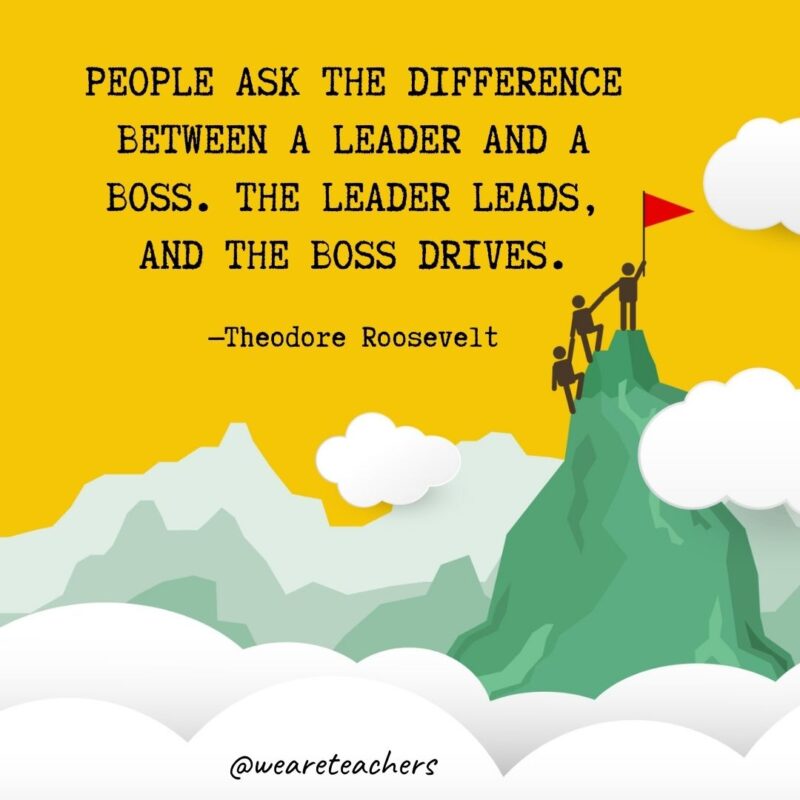 People ask the difference between a leader and a boss. The leader leads, and the boss drives. —Theodore Roosevelt People ask the difference between a leader and a boss. The leader leads, and the boss drives. —Theodore Roosevelt