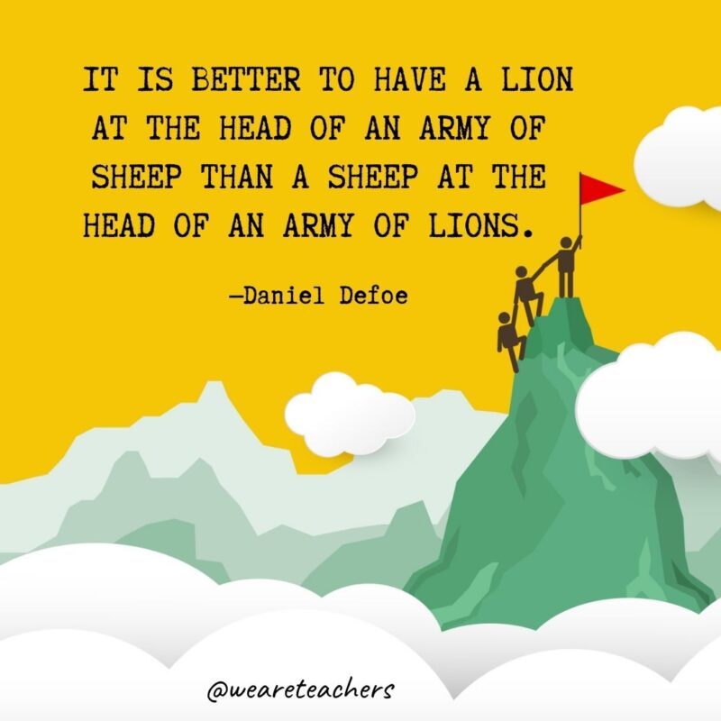 It is better to have a lion at the head of an army of sheep than a sheep at the head of an army of lions. —Daniel Defoe It is better to have a lion at the head of an army of sheep than a sheep at the head of an army of lions. —Daniel Defoe