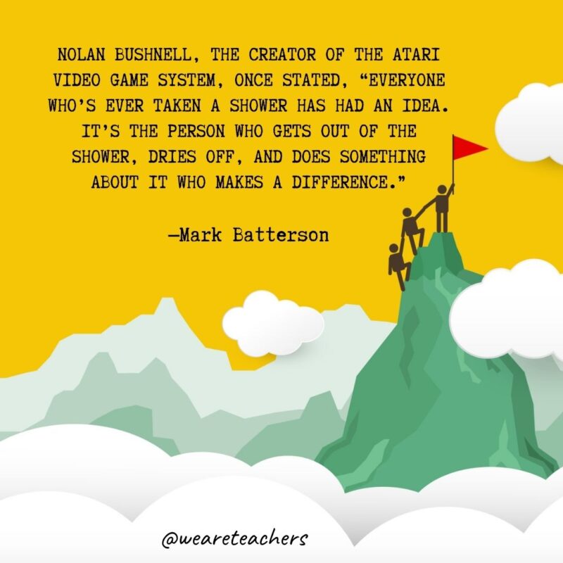 Nolan Bushnell, the creator of the Atari video game system, once stated, “Everyone who’s ever taken a shower has had an idea. It’s the person who gets out of the shower, dries off, and does something about it who makes a difference.” —Mark Batterson Nolan Bushnell, the creator of the Atari video game system, once stated, "Everyone who's ever taken a shower has had an idea. It's the person who gets out of the shower, dries off, and does something about it who makes a difference." —Mark Batterson- leadership quotes
