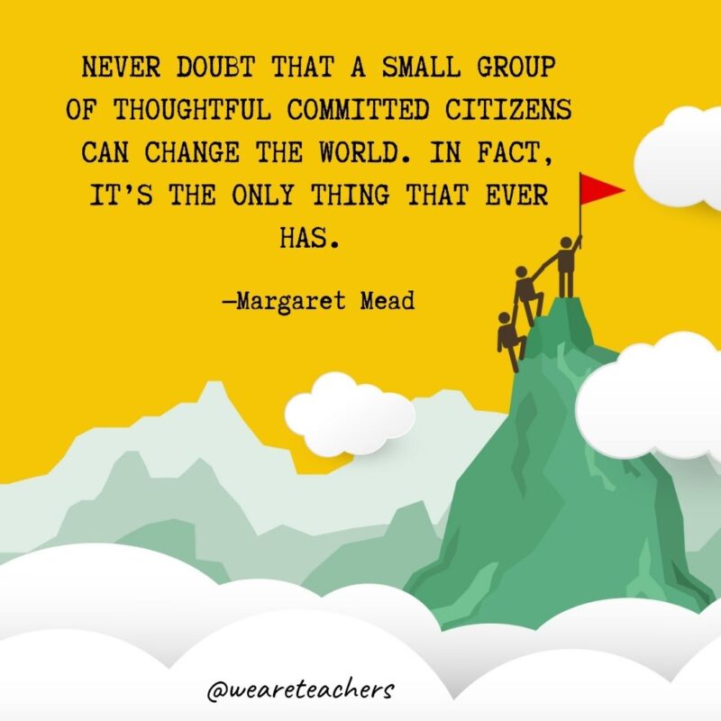 Never doubt that a small group of thoughtful committed citizens can change the world. In fact, it’s the only thing that ever has. —Margaret Mead Never doubt that a small group of thoughtful committed citizens can change the world. In fact, it's the only thing that ever has. —Margaret Mead