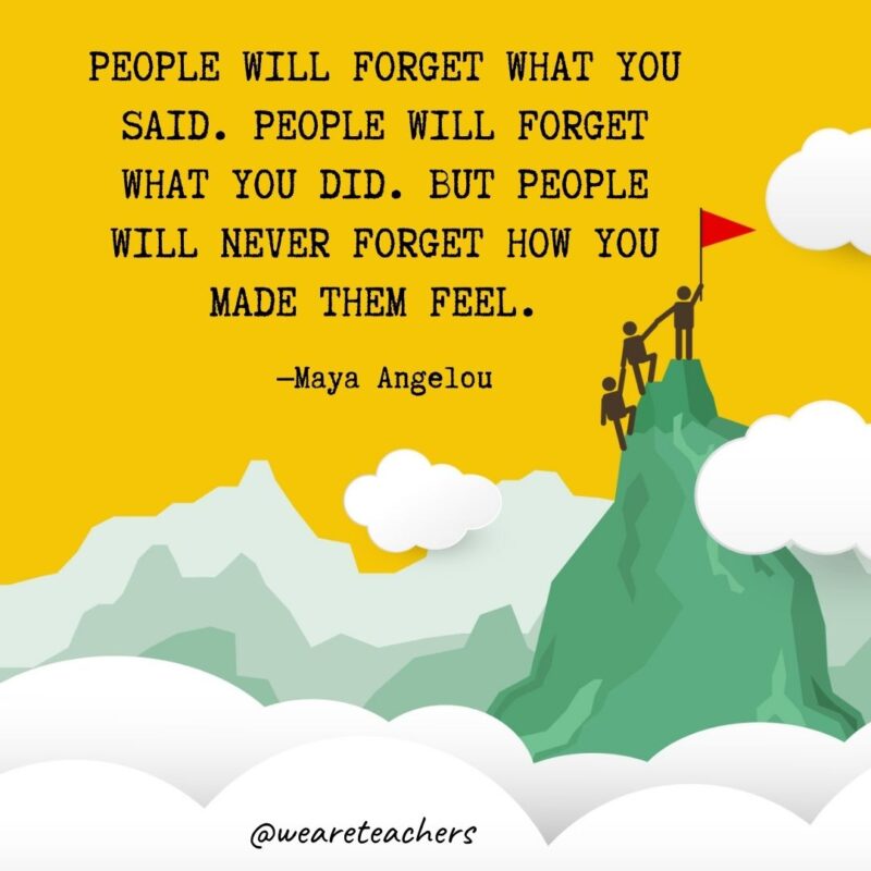 People will forget what you said. People will forget what you did. But people will never forget how you made them feel. —Maya Angelou People will forget what you said. People will forget what you did. But people will never forget how you made them feel. —Maya Angelou