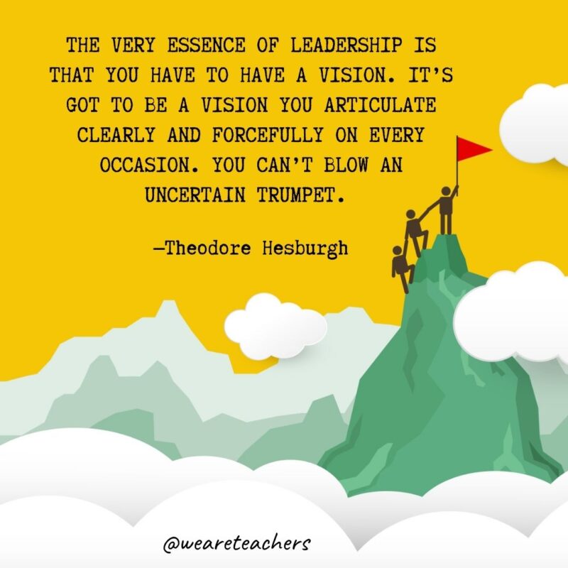 The very essence of leadership is that you have to have a vision. It’s got to be a vision you articulate clearly and forcefully on every occasion. You can’t blow an uncertain trumpet. —Theodore Hesburgh The very essence of leadership is that you have to have a vision. It's got to be a vision you articulate clearly and forcefully on every occasion. You can't blow an uncertain trumpet. —Theodore Hesburgh- leadership quotes