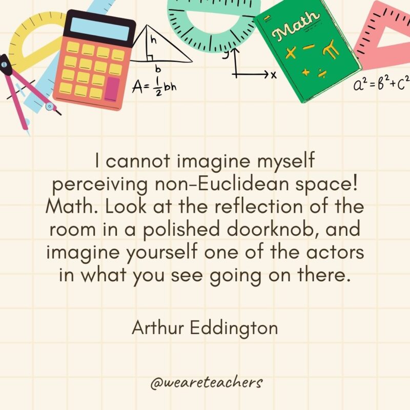I cannot imagine myself perceiving non-Euclidean space! Math. Look at the reflection of the room in a polished doorknob, and imagine yourself one of the actors in what you see going on there. — Arthur Eddington