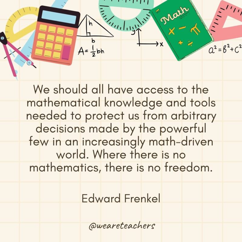 We should all have access to the mathematical knowledge and tools needed to protect us from arbitrary decisions made by the powerful few in an increasingly math-driven world. Where there is no mathematics, there is no freedom. — Edward Frenkel