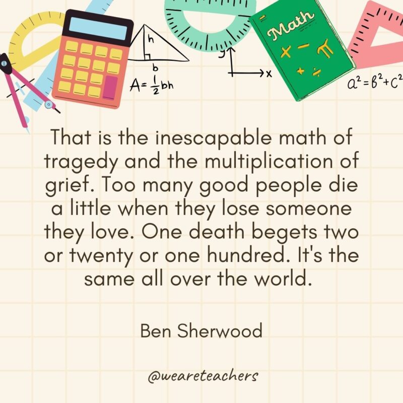 That is the inescapable math of tragedy and the multiplication of grief. Too many good people die a little when they lose someone they love. One death begets two or twenty or one hundred. It's the same all over the world. — Ben Sherwood- math quotes