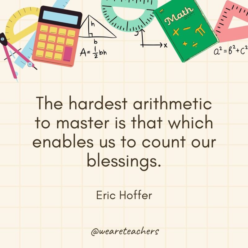 The hardest arithmetic to master is that which enables us to count our blessings. — Eric Hoffer- math quotes
