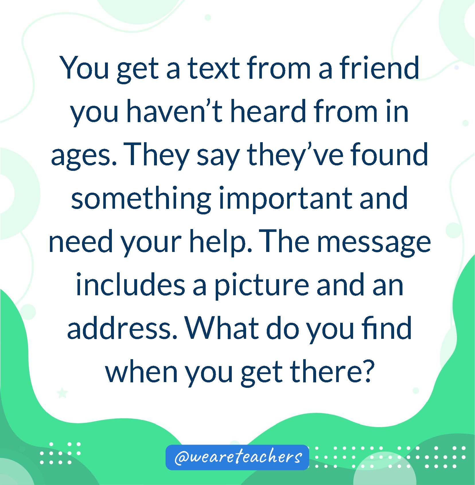 You get a text from a friend you haven’t heard from in ages. They say they've found something important and need your help. The message includes a picture and an address. What do you find when you get there?