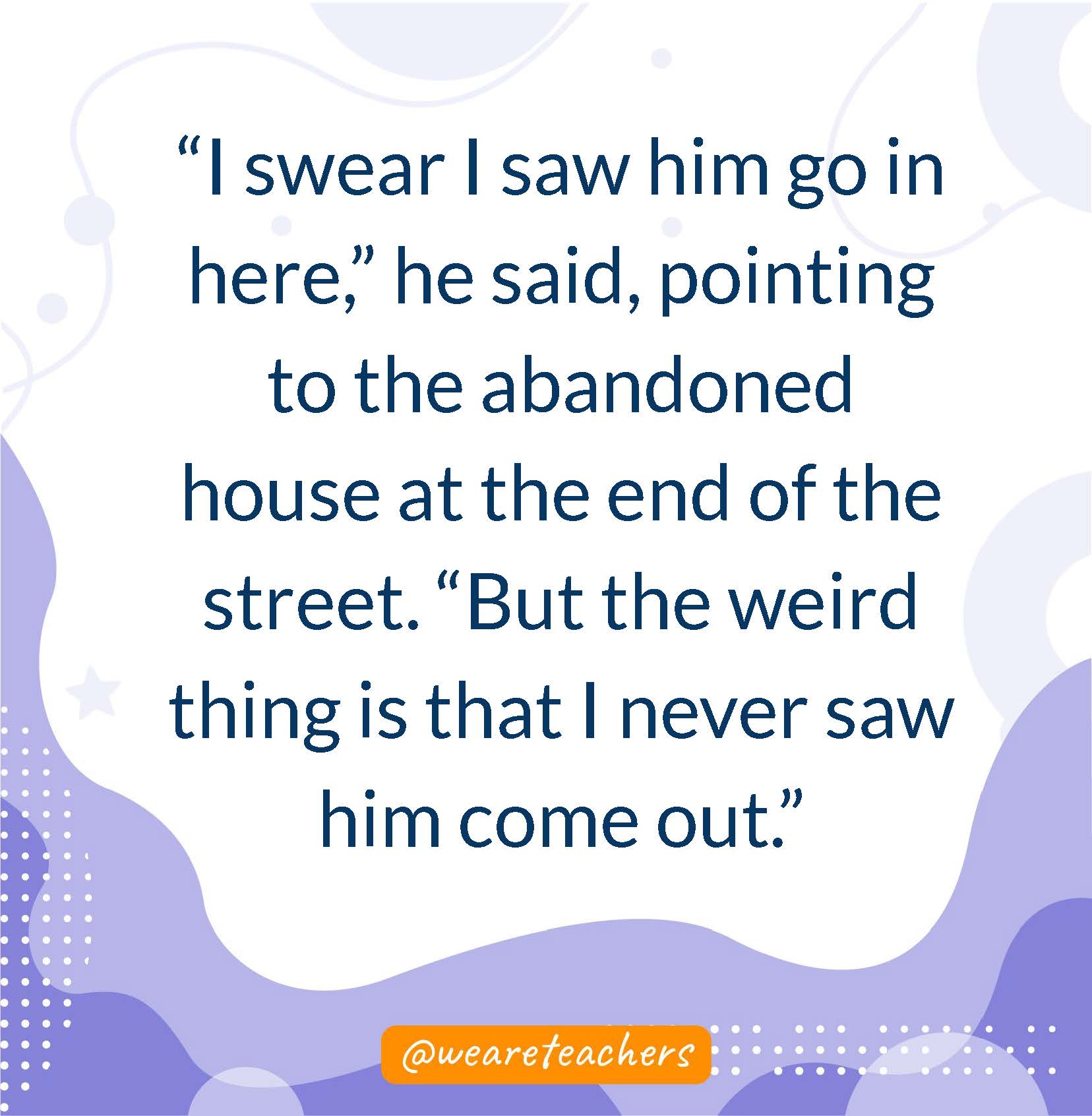 “I swear I saw him go in here,” he said, pointing to the abandoned house at the end of the street. “But the weird thing is that I never saw him come out.”