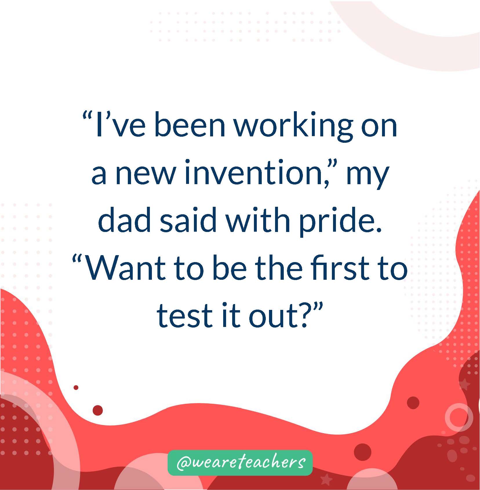 “I’ve been working on a new invention,” my dad said with pride. “Want to be the first to test it out?”- writing prompts for middle school