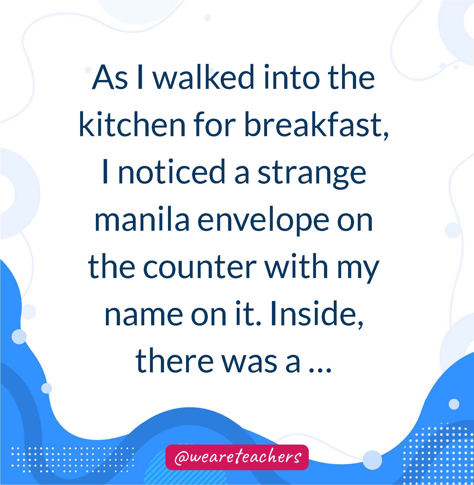 As I walked into the kitchen for breakfast, I noticed a strange manila envelope on the counter with my name on it. Inside, there was a ...