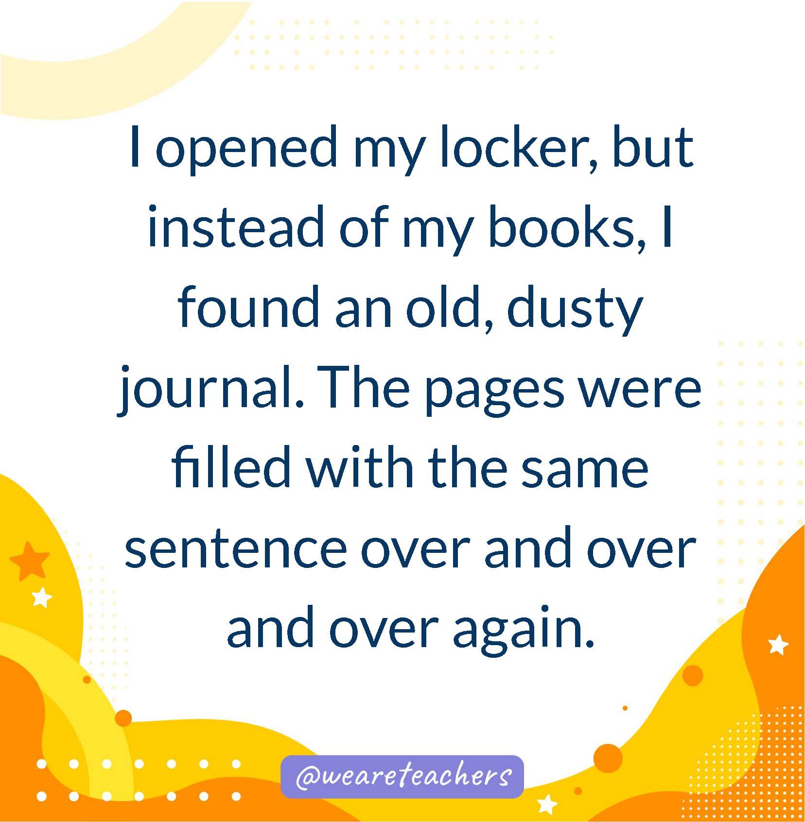 I opened my locker, but instead of my books, I found an old, dusty journal. The pages were filled with the same sentence over and over and over again.- writing prompts for middle school
