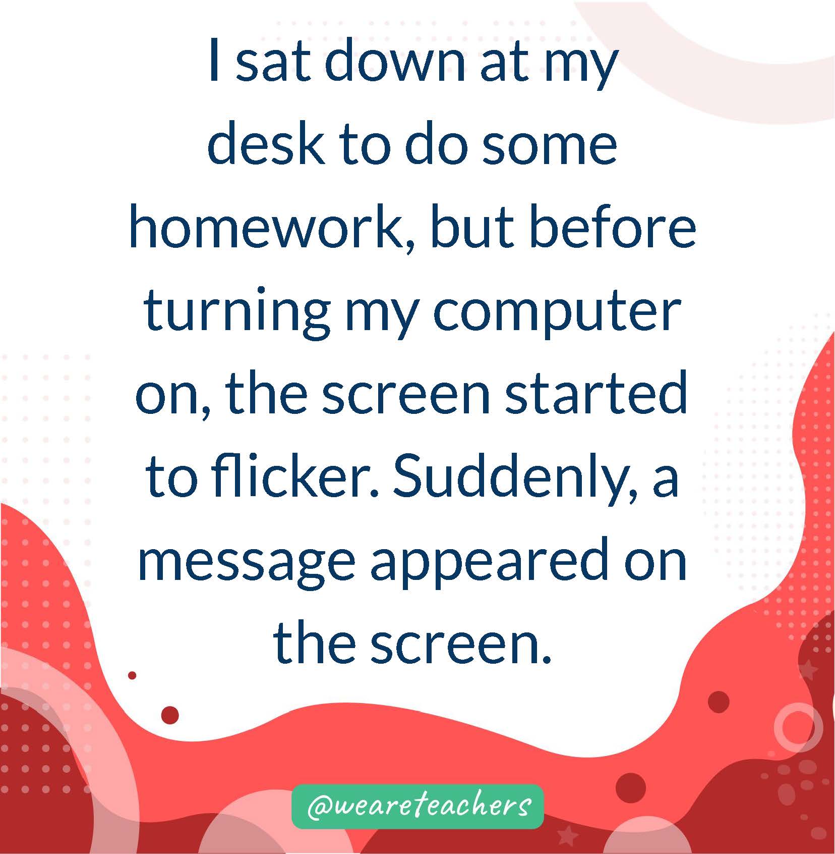 I sat down at my desk to do some homework, but before turning my computer on, the screen started to flicker. Suddenly, a message appeared on the screen.
