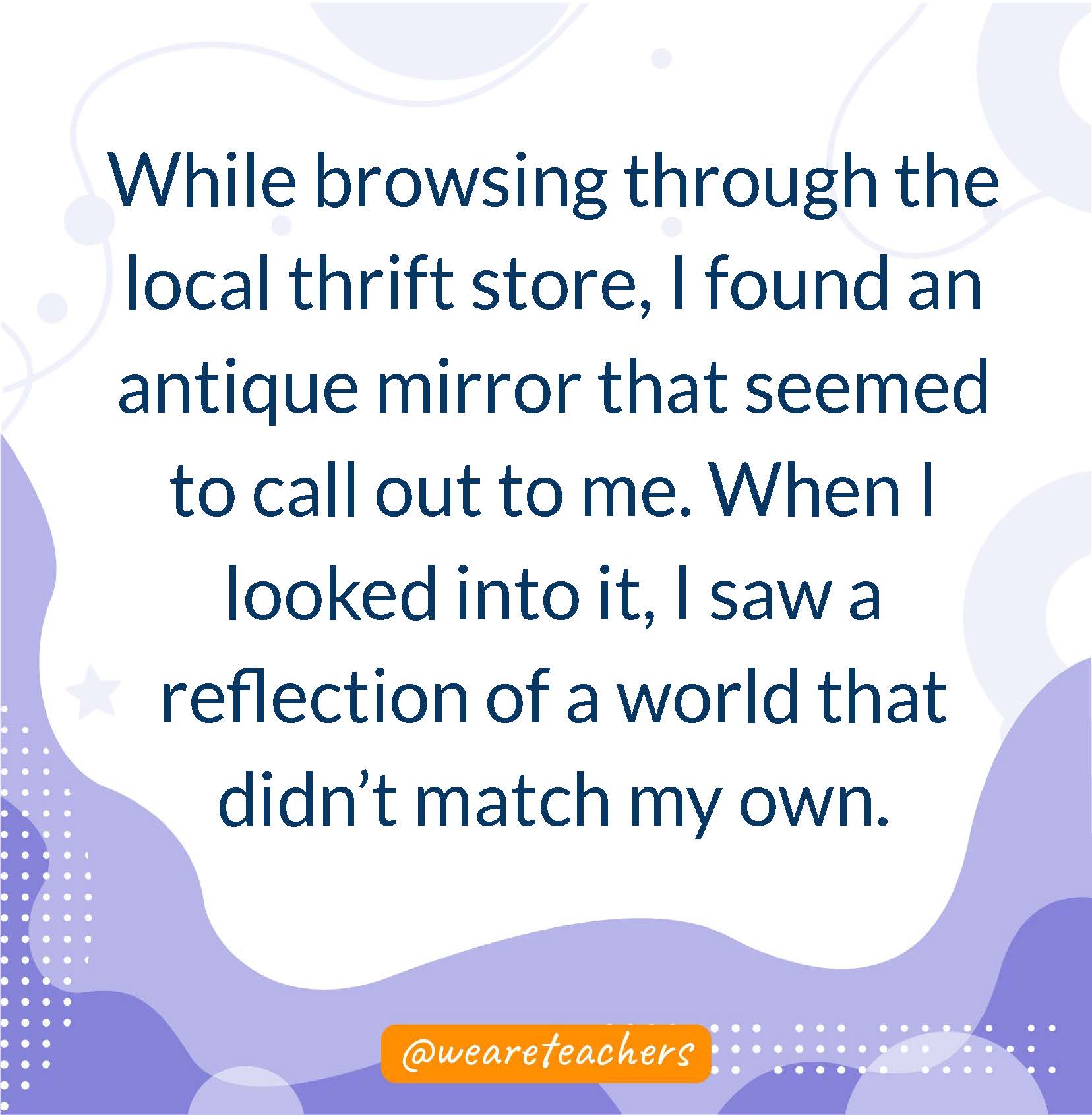 While browsing through the local thrift store, I found an antique mirror that seemed to call out to me. When I looked into it, I saw a reflection of a world that didn't match my own.