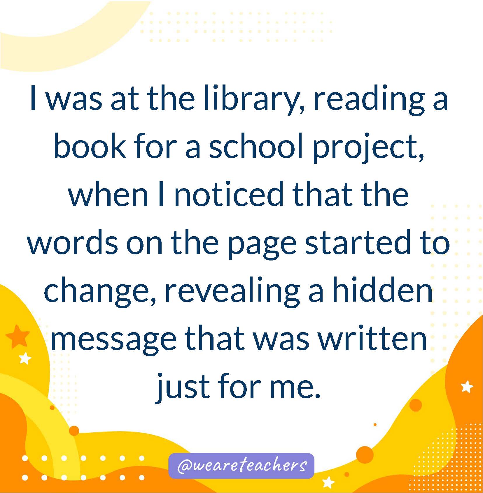 I was at the library, reading a book for a school project, when I noticed that the words on the page started to change, revealing a hidden message that was written just for me.- writing prompts for middle school