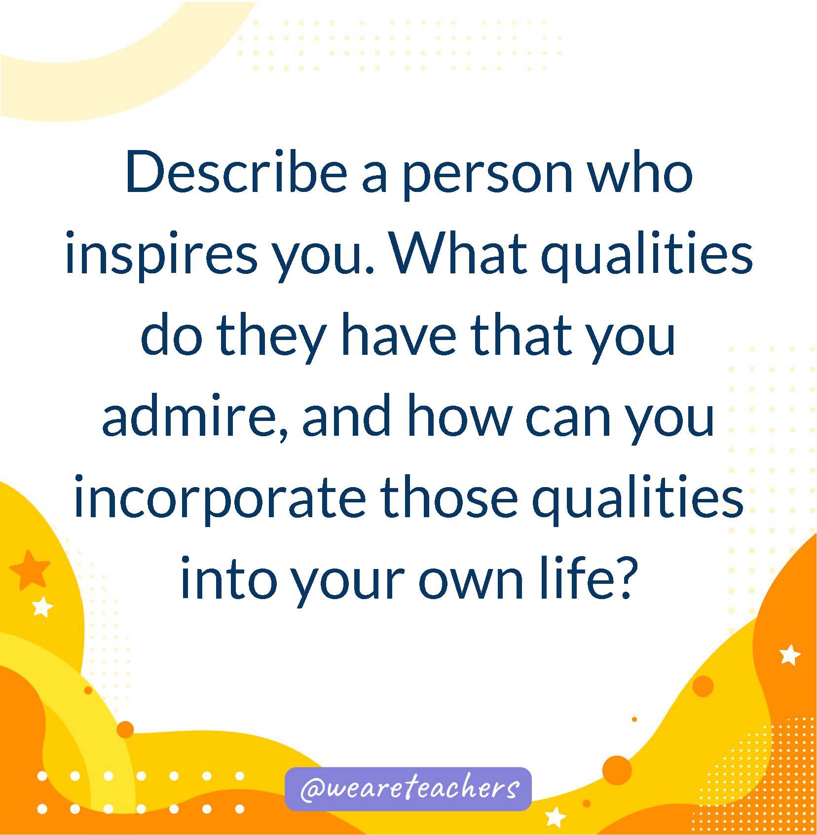 Describe a person who inspires you. What qualities do they have that you admire, and how can you incorporate those qualities into your own life?