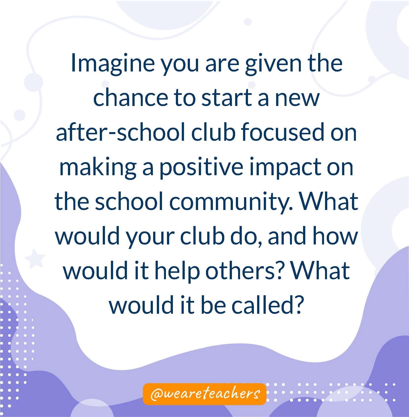 Imagine you are given the chance to start a new after-school club focused on making a positive impact on the school community. What would your club do, and how would it help others? What would it be called?- writing prompts for middle school