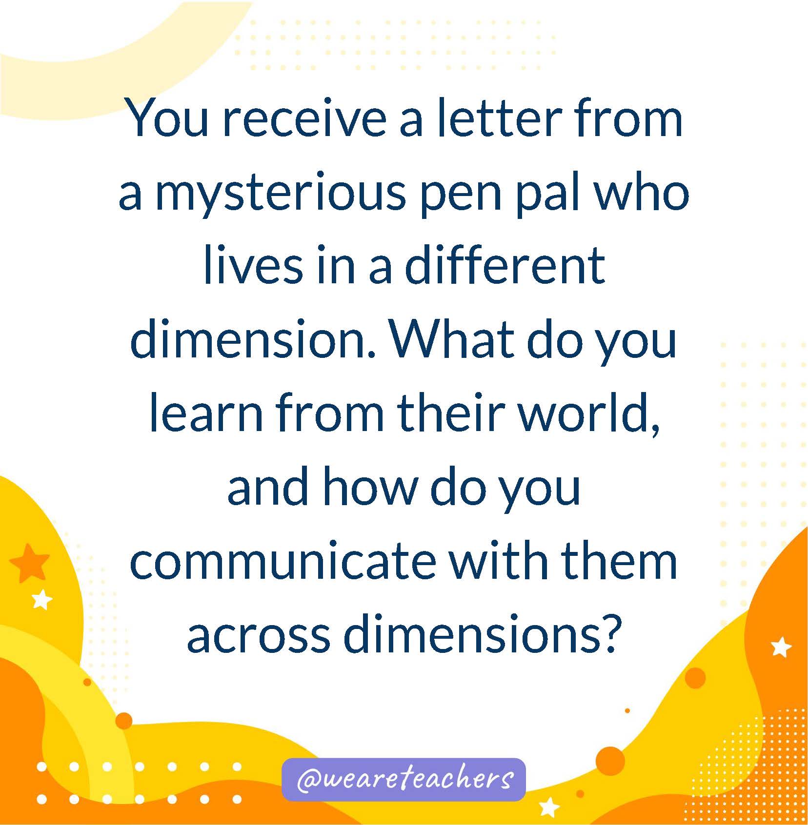 You receive a letter from a mysterious pen pal who lives in a different dimension. What do you learn from their world, and how do you communicate with them across dimensions?- writing prompts for middle school